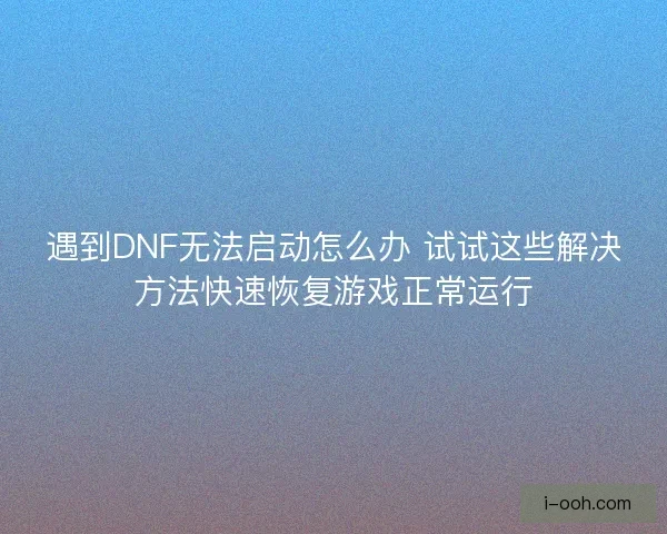 遇到DNF无法启动怎么办 试试这些解决方法快速恢复游戏正常运行