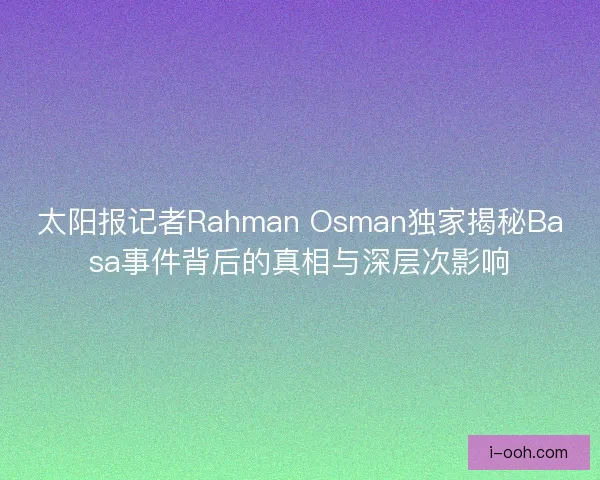 太阳报记者Rahman Osman独家揭秘Basa事件背后的真相与深层次影响
