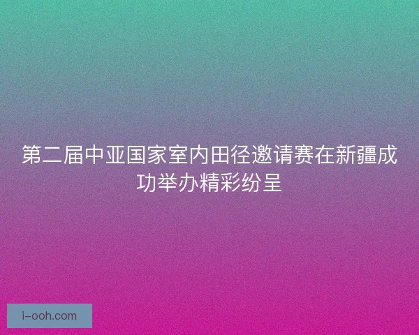 第二届中亚国家室内田径邀请赛在新疆成功举办精彩纷呈