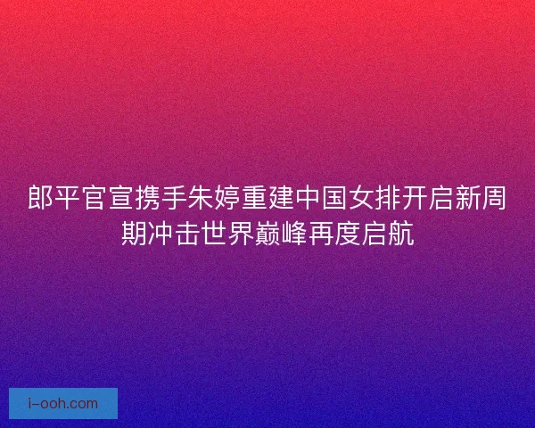 郎平官宣携手朱婷重建中国女排开启新周期冲击世界巅峰再度启航