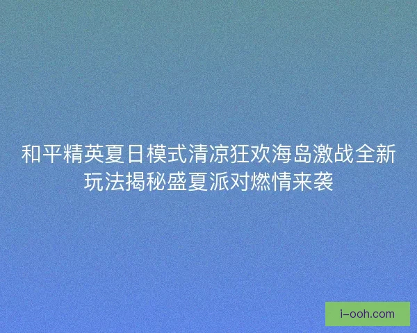 和平精英夏日模式清凉狂欢海岛激战全新玩法揭秘盛夏派对燃情来袭