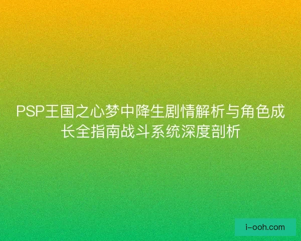 PSP王国之心梦中降生剧情解析与角色成长全指南战斗系统深度剖析