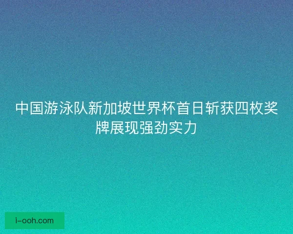 中国游泳队新加坡世界杯首日斩获四枚奖牌展现强劲实力