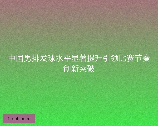 中国男排发球水平显著提升引领比赛节奏创新突破