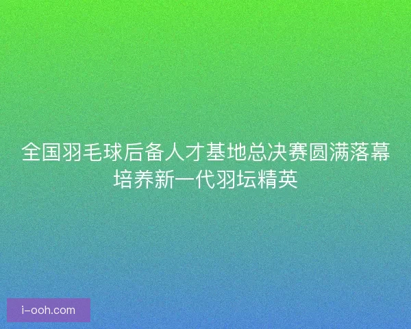 全国羽毛球后备人才基地总决赛圆满落幕培养新一代羽坛精英