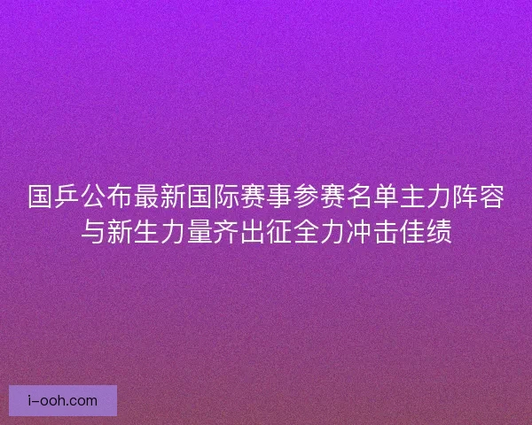 国乒公布最新国际赛事参赛名单主力阵容与新生力量齐出征全力冲击佳绩