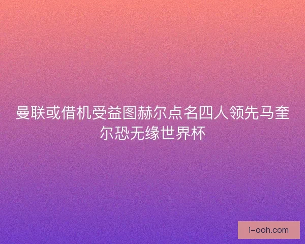 曼联或借机受益图赫尔点名四人领先马奎尔恐无缘世界杯