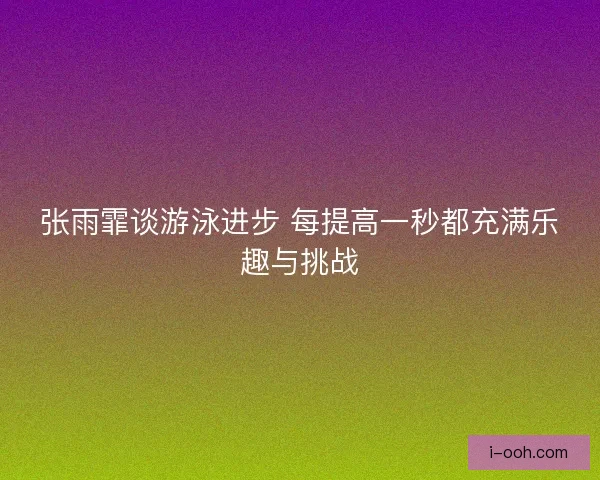 张雨霏谈游泳进步 每提高一秒都充满乐趣与挑战